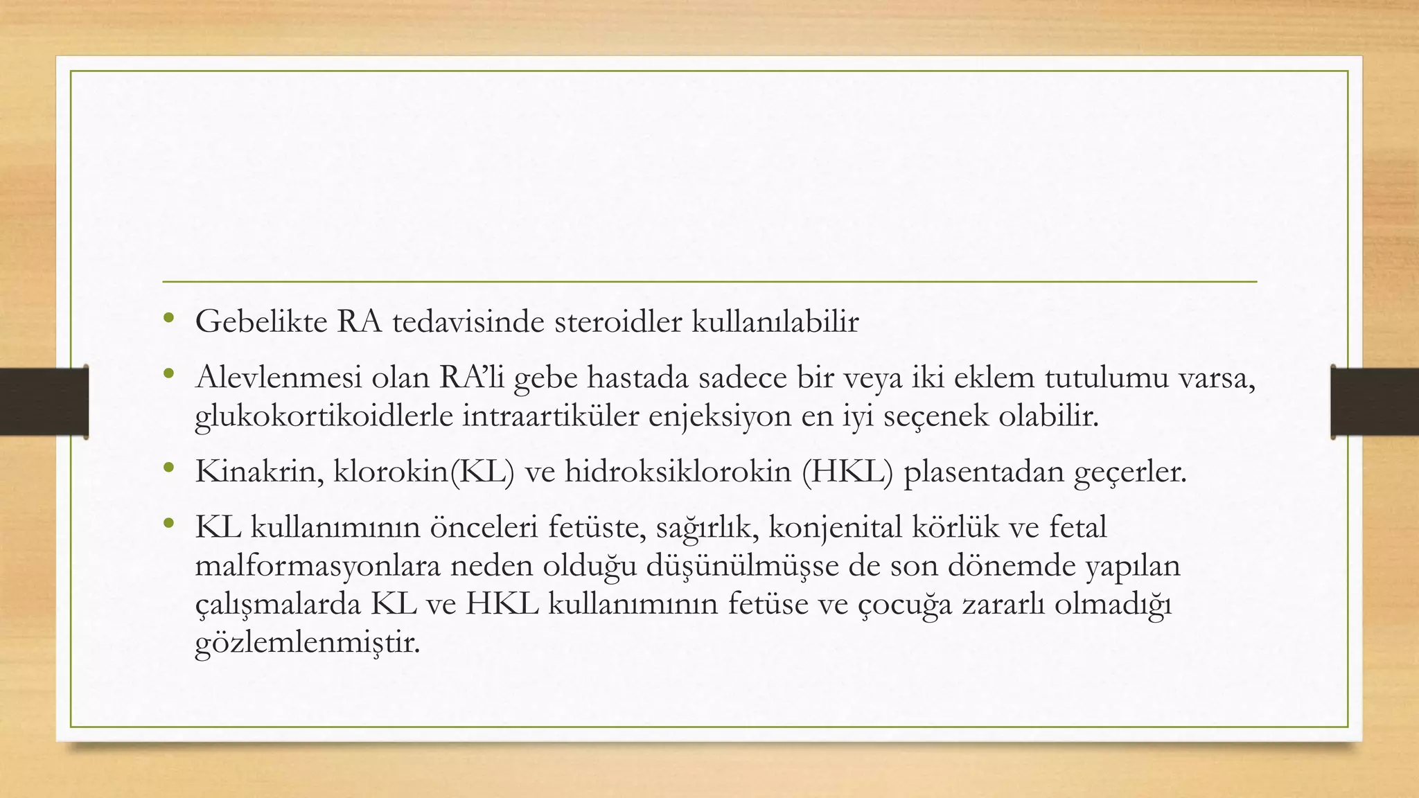 • Gebelikte RA tedavisinde steroidler kullanılabilir
• Alevlenmesi olan RA’li gebe hastada sadece bir veya iki eklem tutulumu varsa,
glukokortikoidlerle intraartiküler enjeksiyon en iyi seçenek olabilir.
• Kinakrin, klorokin(KL) ve hidroksiklorokin (HKL) plasentadan geçerler.
• KL kullanımının önceleri fetüste, sağırlık, konjenital körlük ve fetal
malformasyonlara neden olduğu düşünülmüşse de son dönemde yapılan
çalışmalarda KL ve HKL kullanımının fetüse ve çocuğa zararlı olmadığı
gözlemlenmiştir.
 