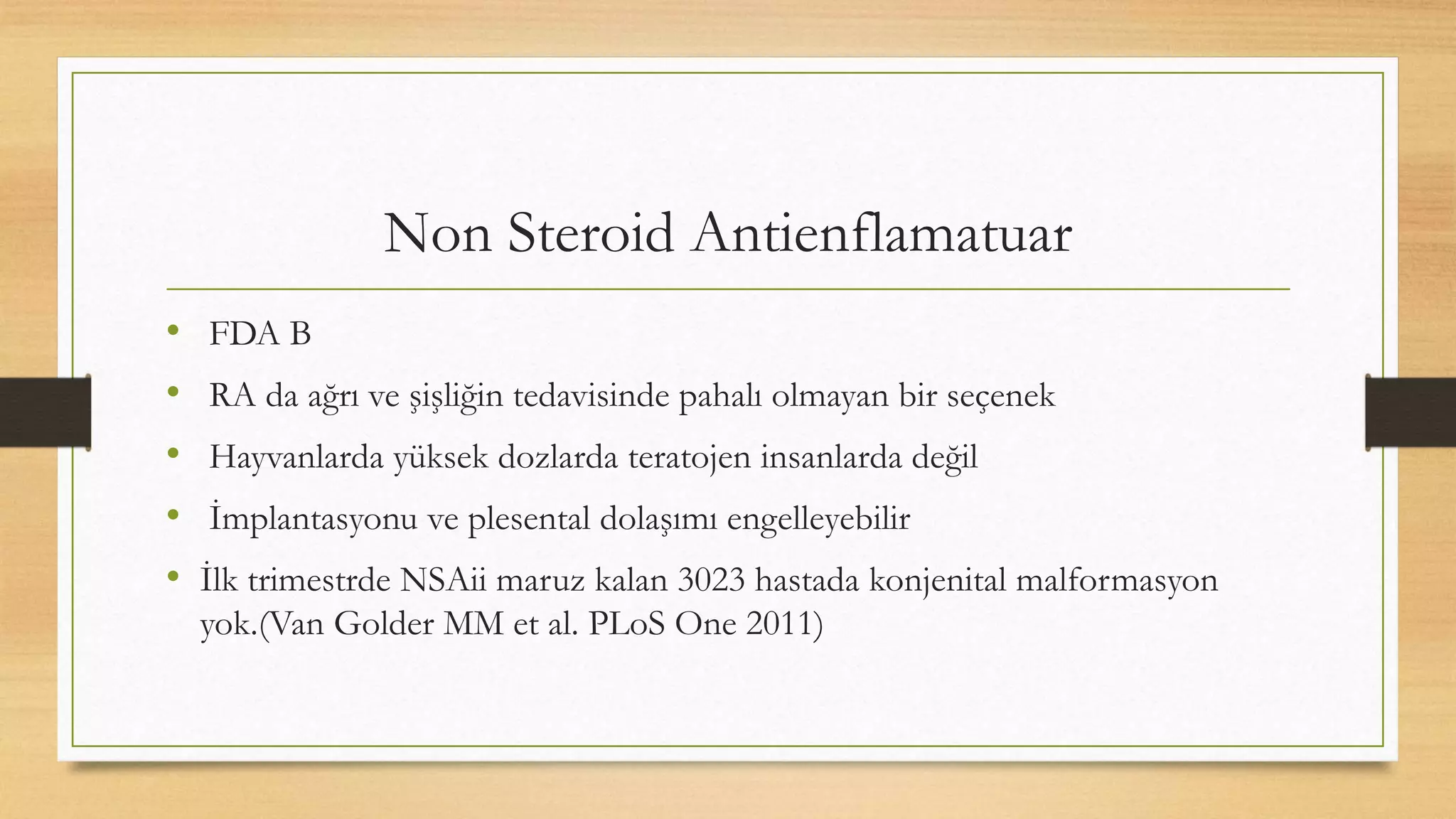 Non Steroid Antienflamatuar
• FDA B
• RA da ağrı ve şişliğin tedavisinde pahalı olmayan bir seçenek
• Hayvanlarda yüksek dozlarda teratojen insanlarda değil
• İmplantasyonu ve plesental dolaşımı engelleyebilir
• İlk trimestrde NSAii maruz kalan 3023 hastada konjenital malformasyon
yok.(Van Golder MM et al. PLoS One 2011)
 