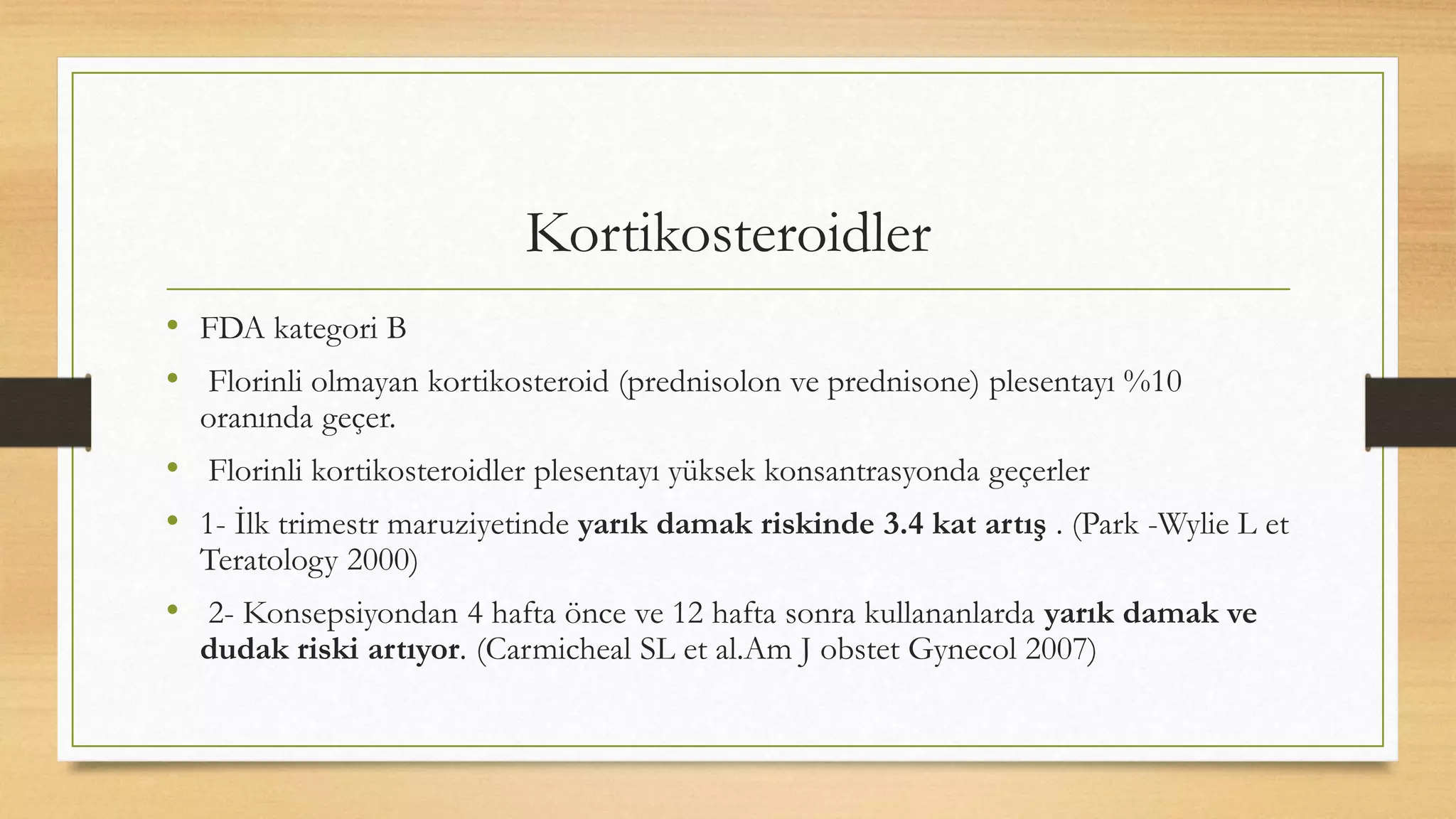Kortikosteroidler
• FDA kategori B
• Florinli olmayan kortikosteroid (prednisolon ve prednisone) plesentayı %10
oranında geçer.
• Florinli kortikosteroidler plesentayı yüksek konsantrasyonda geçerler
• 1- İlk trimestr maruziyetinde yarık damak riskinde 3.4 kat artış . (Park -Wylie L et
Teratology 2000)
• 2- Konsepsiyondan 4 hafta önce ve 12 hafta sonra kullananlarda yarık damak ve
dudak riski artıyor. (Carmicheal SL et al.Am J obstet Gynecol 2007)
 