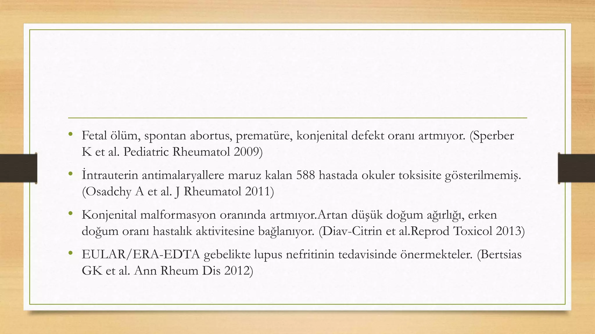 • Fetal ölüm, spontan abortus, prematüre, konjenital defekt oranı artmıyor. (Sperber
K et al. Pediatric Rheumatol 2009)
• İntrauterin antimalaryallere maruz kalan 588 hastada okuler toksisite gösterilmemiş.
(Osadchy A et al. J Rheumatol 2011)
• Konjenital malformasyon oranında artmıyor.Artan düşük doğum ağırlığı, erken
doğum oranı hastalık aktivitesine bağlanıyor. (Diav-Citrin et al.Reprod Toxicol 2013)
• EULAR/ERA-EDTA gebelikte lupus nefritinin tedavisinde önermekteler. (Bertsias
GK et al. Ann Rheum Dis 2012)
 