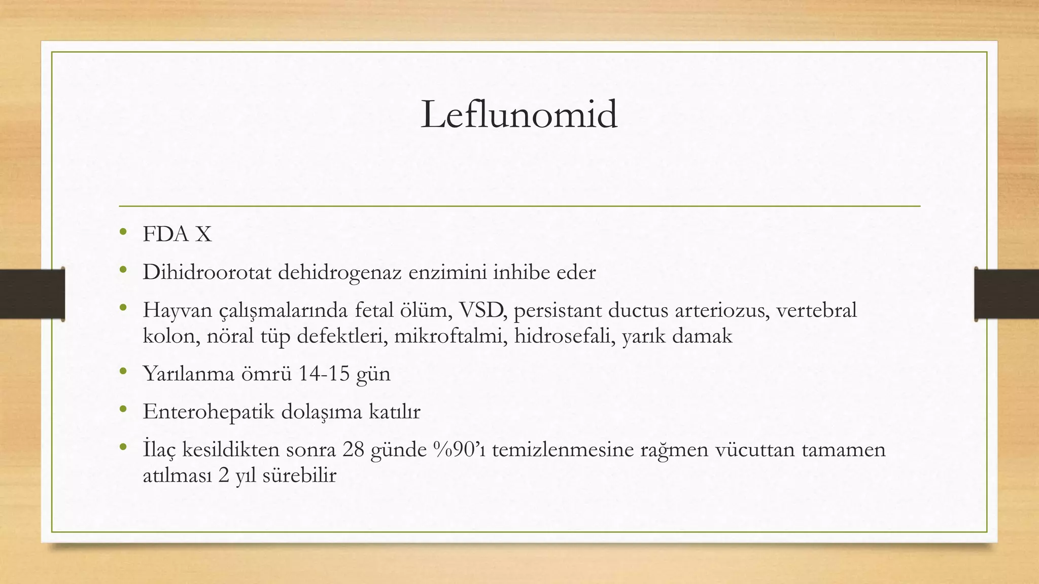 Leflunomid
• FDA X
• Dihidroorotat dehidrogenaz enzimini inhibe eder
• Hayvan çalışmalarında fetal ölüm, VSD, persistant ductus arteriozus, vertebral
kolon, nöral tüp defektleri, mikroftalmi, hidrosefali, yarık damak
• Yarılanma ömrü 14-15 gün
• Enterohepatik dolaşıma katılır
• İlaç kesildikten sonra 28 günde %90’ı temizlenmesine rağmen vücuttan tamamen
atılması 2 yıl sürebilir
 