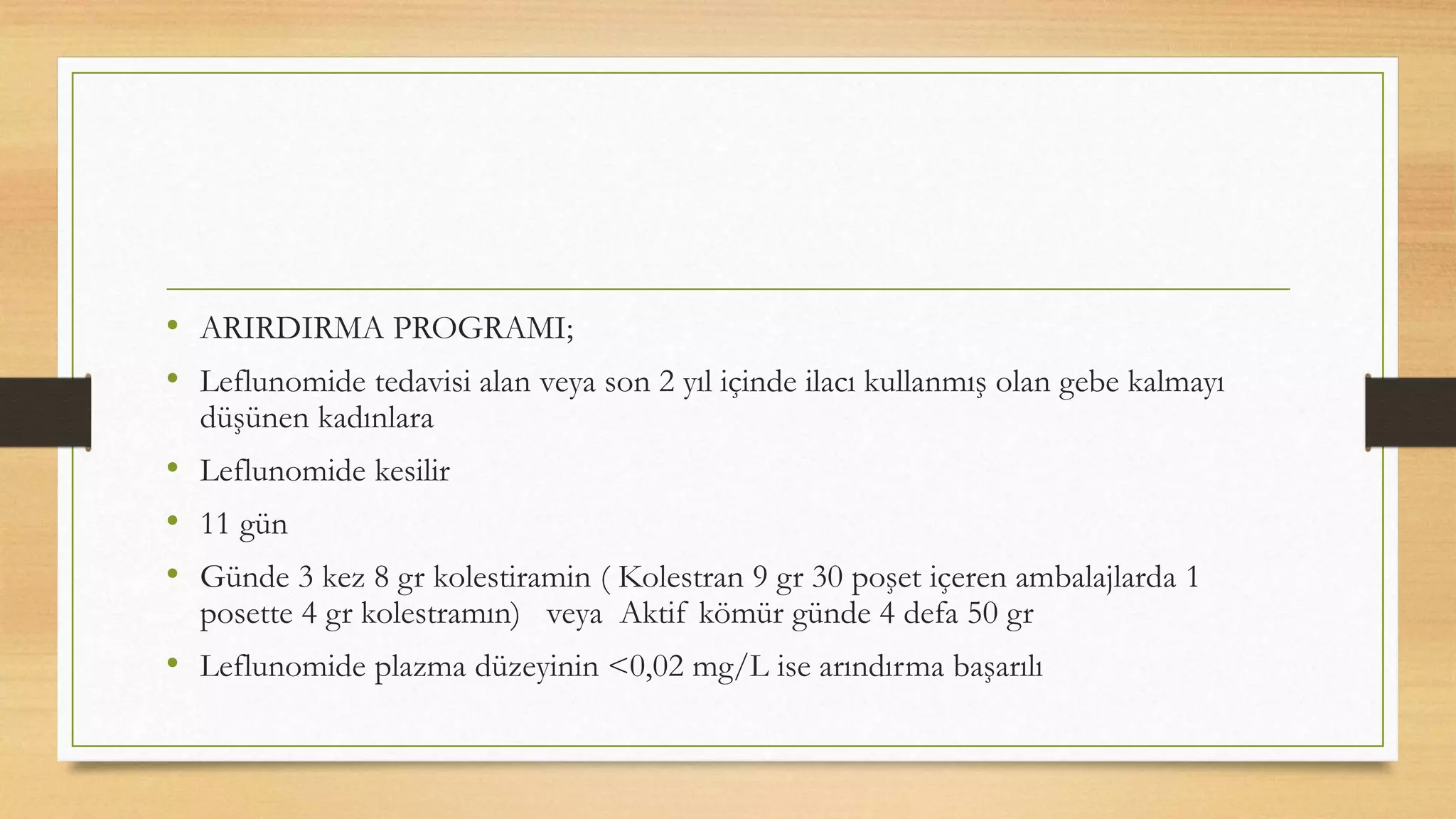 • ARIRDIRMA PROGRAMI;
• Leflunomide tedavisi alan veya son 2 yıl içinde ilacı kullanmış olan gebe kalmayı
düşünen kadınlara
• Leflunomide kesilir
• 11 gün
• Günde 3 kez 8 gr kolestiramin ( Kolestran 9 gr 30 poşet içeren ambalajlarda 1
posette 4 gr kolestramın) veya Aktif kömür günde 4 defa 50 gr
• Leflunomide plazma düzeyinin <0,02 mg/L ise arındırma başarılı
 