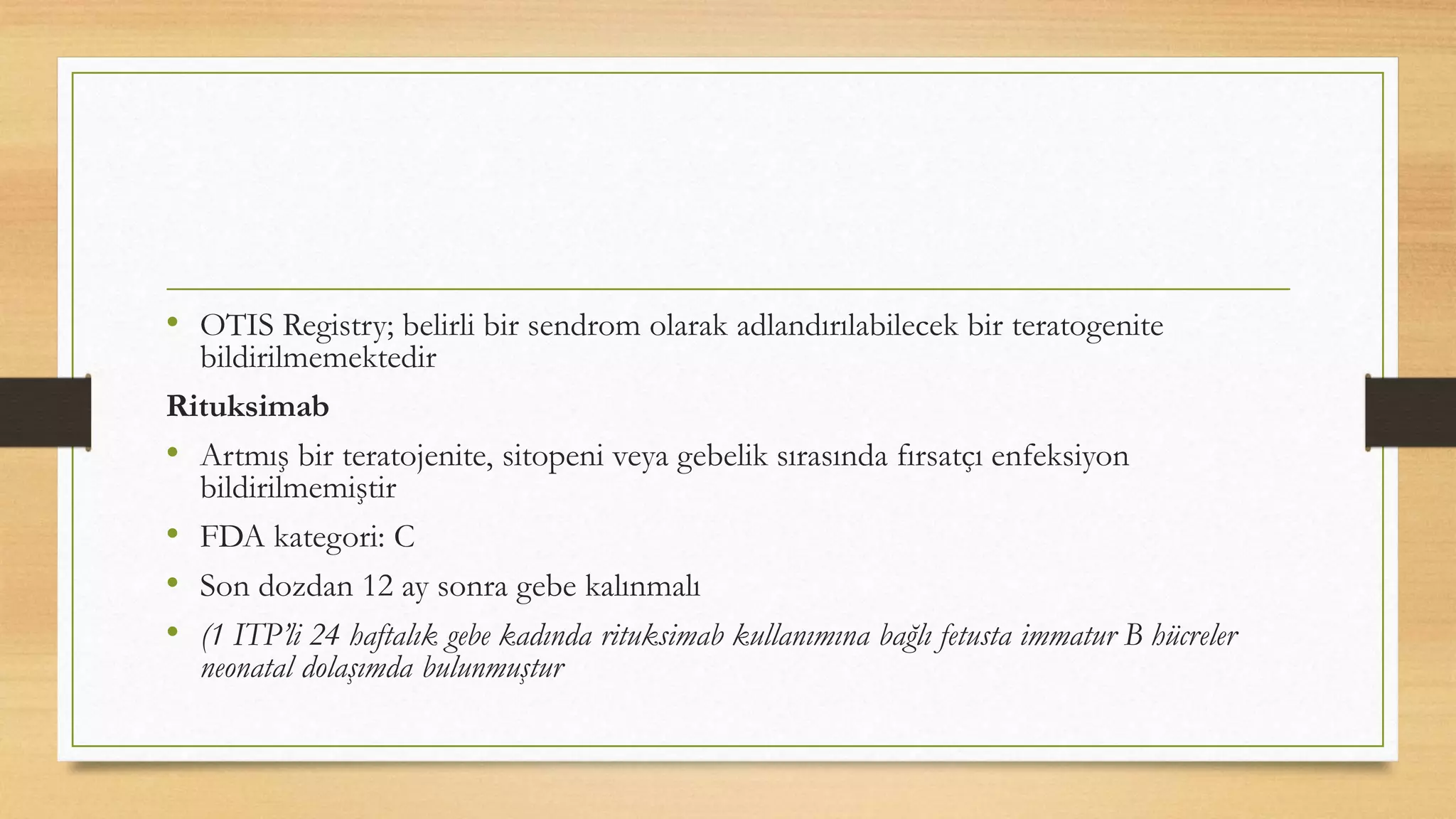 • OTIS Registry; belirli bir sendrom olarak adlandırılabilecek bir teratogenite
bildirilmemektedir
Rituksimab
• Artmış bir teratojenite, sitopeni veya gebelik sırasında fırsatçı enfeksiyon
bildirilmemiştir
• FDA kategori: C
• Son dozdan 12 ay sonra gebe kalınmalı
• (1 ITP’li 24 haftalık gebe kadında rituksimab kullanımına bağlı fetusta immatur B hücreler
neonatal dolaşımda bulunmuştur
 