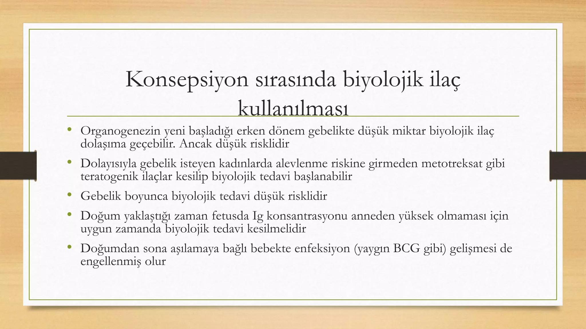 Konsepsiyon sırasında biyolojik ilaç
kullanılması
• Organogenezin yeni başladığı erken dönem gebelikte düşük miktar biyolojik ilaç
dolaşıma geçebilir. Ancak düşük risklidir
• Dolayısıyla gebelik isteyen kadınlarda alevlenme riskine girmeden metotreksat gibi
teratogenik ilaçlar kesilip biyolojik tedavi başlanabilir
• Gebelik boyunca biyolojik tedavi düşük risklidir
• Doğum yaklaştığı zaman fetusda Ig konsantrasyonu anneden yüksek olmaması için
uygun zamanda biyolojik tedavi kesilmelidir
• Doğumdan sona aşılamaya bağlı bebekte enfeksiyon (yaygın BCG gibi) gelişmesi de
engellenmiş olur
 