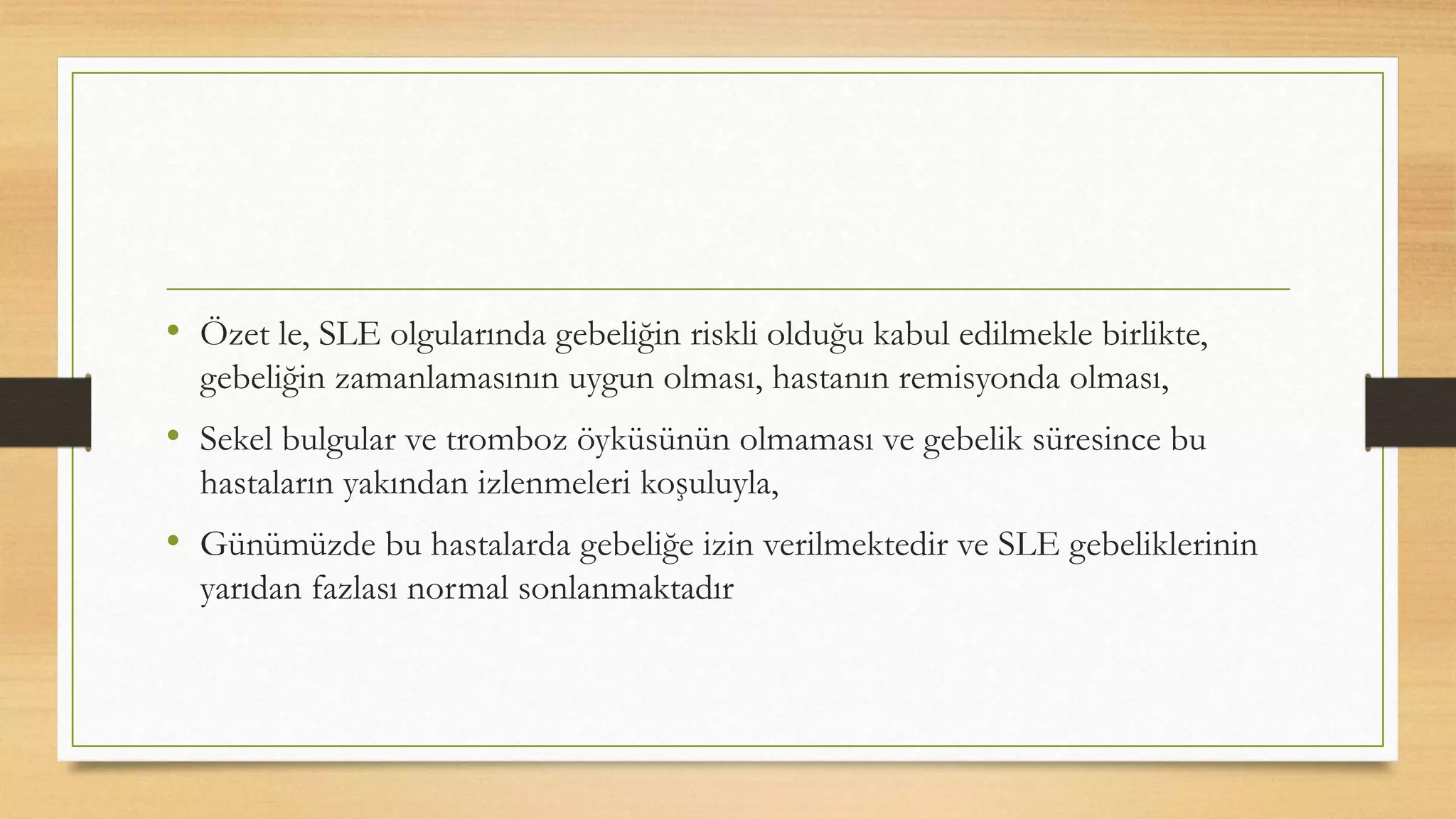 • Özet le, SLE olgularında gebeliğin riskli olduğu kabul edilmekle birlikte,
gebeliğin zamanlamasının uygun olması, hastanın remisyonda olması,
• Sekel bulgular ve tromboz öyküsünün olmaması ve gebelik süresince bu
hastaların yakından izlenmeleri koşuluyla,
• Günümüzde bu hastalarda gebeliğe izin verilmektedir ve SLE gebeliklerinin
yarıdan fazlası normal sonlanmaktadır
 