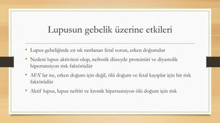 Lupusun gebelik üzerine etkileri
• Lupus gebeliğinde en sık rastlanan fetal sorun, erken doğumdur
• Nedeni lupus aktivitesi olup, nefrotik düzeyde proteinüri ve diyastolik
hipertansiyon risk faktörüdür
• AFA’ lar ise, erken doğum için değil, ölü doğum ve fetal kayıplar için bir risk
faktörüdür
• Aktif lupus, lupus nefriti ve kronik hipertansiyon ölü doğum için risk
 
