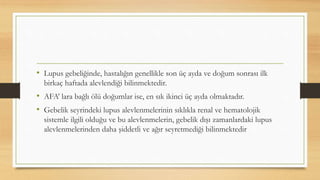• Lupus gebeliğinde, hastalığın genellikle son üç ayda ve doğum sonrası ilk
birkaç haftada alevlendiği bilinmektedir.
• AFA’ lara bağlı ölü doğumlar ise, en sık ikinci üç ayda olmaktadır.
• Gebelik seyrindeki lupus alevlenmelerinin sıklıkla renal ve hematolojik
sistemle ilgili olduğu ve bu alevlenmelerin, gebelik dışı zamanlardaki lupus
alevlenmelerinden daha şiddetli ve ağır seyretmediği bilinmektedir
 