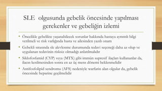SLE olgusunda gebelik öncesinde yapılması
gerekenler ve gebeliğin izlemi
• Öncelikle gebelikte yaşanabilecek sorunlar hakkında hastaya ayrıntılı bilgi
verilmeli ve risk varlığında hasta ve ailesinden yazılı onam
• Gebekli sırasında sle alevlenme durumunda tedavi seçeneği daha az olup ve
uygulanan tedavinin risksiz olmadığı anlatılmalıdır
• Siklofosfamid (CYP) veya (MTX) gibi immün supresif ilaçları kullananlar da,
ilacın kesilmesinden sonra en az üç mens dönemi beklenmelidir
• Antifosfolipid sendromu (AFS) nedeniyle warfarin alan olgular da, gebelik
öncesinde heparine geçilmelidir
 