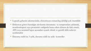 • Lupuslu gebenin izlenmesinde; obstetrisyen-romatolog işbirliği çok önemlidir
• Doktorun görevi hastalığın alevlenme durumunu ve semptomları yaklamak,
trombositopeni veya proteinüri varlığında bunu erken dönem de fark etmek,
AFS veya neonatal lupus açısından uyanık olmak ve gerekli tıbbi tedaviyi
ayarlamaktır
• Durumu stabil ise 3 aylık, durumu ciddi ise aylık kontroller
 