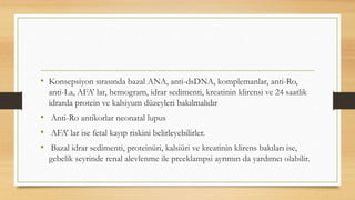 • Konsepsiyon sırasında bazal ANA, anti-dsDNA, komplemanlar, anti-Ro,
anti-La, AFA’ lar, hemogram, idrar sedimenti, kreatinin klirensi ve 24 saatlik
idrarda protein ve kalsiyum düzeyleri bakılmalıdır
• Anti-Ro antikorlar neonatal lupus
• AFA’ lar ise fetal kayıp riskini belirleyebilirler.
• Bazal idrar sedimenti, proteinüri, kalsiüri ve kreatinin klirens bakıları ise,
gebelik seyrinde renal alevlenme ile preeklampsi ayrımın da yardımcı olabilir.
 
