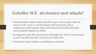 Gebelikte SLE alevlenmesi nasıl anlaşılır?
• Yüzde kızarıklık, palmar eritem, halsizlik, alopesi, ödem,artralji, eklem de
efüzyon, hafif anemi ve trombositopeni, hafif proteinüri, yüksek
sedimentasyon gibi bulgular, lupus alevlenmesini gösterebilecekleri gibi,
normal gebelik bulguları da olabilir
• Bu bulguların çoğu, SLE alevlenmesine bile bağlı olsa, hafif bir alevlenmeyle
uyumlu olacakları için, SLE tedavisini çok etkilemezler
• Önemli olan lupus nefritini ve preeklampsiyi ayırmaktır
 