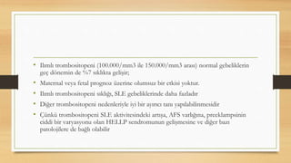 • Ilımlı trombositopeni (100.000/mm3 ile 150.000/mm3 arası) normal gebeliklerin
geç dönemin de %7 sıklıkta gelişir;
• Maternal veya fetal prognoz üzerine olumsuz bir etkisi yoktur.
• Ilımlı trombositopeni sıklığı, SLE gebeliklerinde daha fazladır
• Diğer trombositopeni nedenleriyle iyi bir ayırıcı tanı yapılabilinmesidir
• Çünkü trombositopeni SLE aktivitesindeki artışa, AFS varlığına, preeklampsinin
ciddi bir varyasyonu olan HELLP sendromunun gelişmesine ve diğer bazı
patolojilere de bağlı olabilir
 