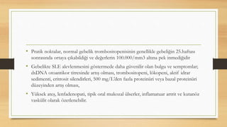 • Pratik noktalar, normal gebelik trombositopenisinin genellikle gebeliğin 25.haftası
sonrasında ortaya çıkabildiği ve değerlerin 100.000/mm3 altına pek inmediğidir
• Gebelikte SLE alevlenmesini göstermede daha güvenilir olan bulgu ve semptomlar;
dsDNA otoantikor titresinde artış olması, trombositopeni, lökopeni, aktif idrar
sedimenti, eritrosit silendirleri, 500 mg/L’den fazla proteinüri veya bazal proteinüri
düzeyinden artış olması,
• Yüksek ateş, lenfadenopati, tipik oral mukozal ülserler, inflamatuar artrit ve kutanöz
vaskülit olarak özetlenebilir.
 