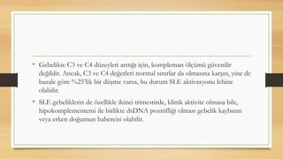 • Gebelikte C3 ve C4 düzeyleri arttığı için, kompleman ölçümü güvenilir
değildir. Ancak, C3 ve C4 değerleri normal sınırlar da olmasına karşın, yine de
bazale göre %25’lik bir düşme varsa, bu durum SLE aktivasyonu lehine
olabilir.
• SLE gebeliklerin de özellikle ikinci trimestirde, klinik aktivite olmasa bile,
hipokomplementemi ile birlikte dsDNA pozitifliği olması gebelik kaybının
veya erken doğumun habercisi olabilir.
 