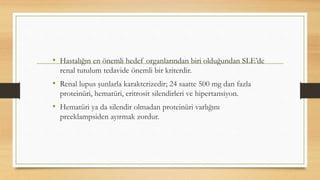 • Hastalığın en önemli hedef organlarından biri olduğundan SLE’de
renal tutulum tedavide önemli bir kriterdir.
• Renal lupus şunlarla karakterizedir; 24 saatte 500 mg dan fazla
proteinüri, hematüri, eritrosit silendirleri ve hipertansiyon.
• Hematüri ya da silendir olmadan proteinüri varlığını
preeklampsiden ayırmak zordur.
 