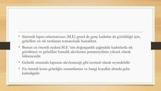 • Sistemik lupus eritematozus (SLE) genel de genç kadınlar da görüldüğü için,
gebelikte en sık rastlanan romatolojik hastalıktır.
• Bunun en önemli nedeni SLE ’nin doğurganlık çağındaki kadınlarda sık
görülmesi ve gebelikte hastalık alevlenme potansiyelinin yüksek olarak
bilinmesidir.
• Gebelik sırasında lupusun alevleneceği gibi normal olarak seyredebilir
• En önemli konu gebeliğin zamanlaması ve hangi koşullar altında gebe
kalındığıdır
 