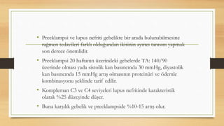 • Preeklampsi ve lupus nefriti gebelikte bir arada bulunabilmesine
rağmen tedavileri farklı olduğundan ikisinin ayırıcı tanısını yapmak
son derece önemlidir.
• Preeklampsi 20 haftanın üzerindeki gebelerde TA: 140/90
üzerinde olması yada sistolik kan basıncında 30 mmHg, diyastolik
kan basıncında 15 mmHg artış olmasının proteinüri ve ödemle
kombinasyonu şeklinde tarif edilir.
• Kompleman C3 ve C4 seviyeleri lupus nefritinde karakteristik
olarak %25 düzeyinde düşer.
• Buna karşılık gebelik ve preeklampside %10-15 artış olur.
 