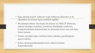 • Eğer idrarda pozitif sediment tespit ediliyorsa (hücreler ya da
silendirler) bu durum lupus nefritiyle ilgilidir.
• Preeklampsi lehine olan başka bir durum ise HELLP (Hemoliz,
yüksek karaciğer enzimleri, trombosit düşüklüğü) sendromu
komponentlerinin bulunmasıdır, bu durumda ayırıcı tanı çok daha
önem kazanır.
• Çünkü steroidler lupus nefritini tedavi ederken, preeklampsiyi
agreve ederler.
• Sonuç olarak preeklampsinin kesin tedavisi fetüsün
doğurtulmasıdır.
 