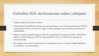 Gebelikte SLE alevlenmesine tedavi yaklaşımı
• Yapılmış klinik bir çalışma yoktur
• Hidroksiklorokin(HKQ), düşük orta doz prednizon veya metil-prednizolon, NSAİİ,
azatiyopirin (AZA), normal ve düşük molekül ağırlıklı heparin SLE gebeliklerinde
kullanılabilir
• Düşük molekül ağırlıklı heparin FDA B kategorisinde; kortikosteroidler, NSAİİ’ler,
HKQ ve klasik heparin, FDA C kategorisinde; AZA ise FDA D kategorisinde
bulunmaktadır
• Bu nedenle kâr-zarar hesabı burada da yapılmalı, hasta ve yakınları bilgilendirilmeli
ve hastadan onay alınmalıdır
 