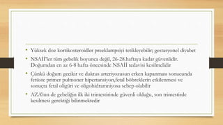• Yüksek doz kortikosteroidler preeklampsiyi tetikleyebilir; gestasyonel diyabet
• NSAİİ’ler tüm gebelik boyunca değil, 26-28.haftaya kadar güvenlidir.
Doğumdan en az 6-8 hafta öncesinde NSAİİ tedavisi kesilmelidir
• Çünkü doğum gecikir ve duktus arteriyozusun erken kapanması sonucunda
fetüste primer pulmoner hipertansiyon,fetal böbreklerin etkilenmesi ve
sonuçta fetal oligüri ve oligohidramniyosa sebep olabilir
• AZA’nın de gebeliğin ilk iki trimestirinde güvenli olduğu, son trimestirde
kesilmesi gerektiği bilinmektedir
 