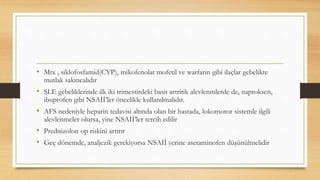 • Mtx , siklofosfamid(CYP), mikofenolat mofetil ve warfarin gibi ilaçlar gebelikte
mutlak sakıncalıdır
• SLE gebeliklerinde ilk iki trimestirdeki basit artritik alevlenmlerde de, naproksen,
ibuprofen gibi NSAİİ’ler öncelikle kullanılmalıdır.
• AFS nedeniyle heparin tedavisi altında olan bir hastada, lokomotor sistemle ilgili
alevlenmeler olursa, yine NSAİİ’ler tercih edilir
• Prednizolon op riskini artırır
• Geç dönemde, analjezik gerekiyorsa NSAİİ yerine asetaminofen düşünülmelidir
 