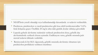 • NSAİİ’lerin yeterli olmadığı veya kullanılamadığı durumlarda cs tedavisi verilmelidir.
• Prednizon, prednizolon ve metil-prednizolon gibi kısa etkili kortikosteroidler %10’u
fetal dolaşıma geçer. Özellikle 20 mg’ın altın daki günlük dozlar oldukça güvenlidir
• Lupuslu gebede alevlenme nedeniyle verilecek prednizolon dozu, gebelik dışı
alevlenmelerde verilecek dozun aynısıdır. Endikasyon varsa, gebelik sırasında puls
steroid tedavisi dikkatle verilebilir.
• Remisyonda ki bir SLE olgusunda, gebelik sırasında alevlenme olmaması için
prednizolon profilaksisi verilmesi önerilmez
 