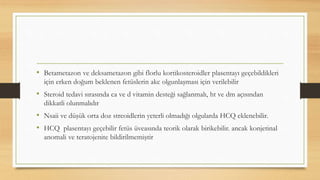 • Betametazon ve deksametazon gibi florlu kortikosteroidler plasentayı geçebildikleri
için erken doğum beklenen fetüslerin akc olgunlaşması için verilebilir
• Steroid tedavi sırasında ca ve d vitamin desteği sağlanmalı, ht ve dm açısından
dikkatli olunmalıdır
• Nsaii ve düşük orta doz streoidlerin yeterli olmadığı olgularda HCQ eklenebilir.
• HCQ plasentayı geçebilir fetüs üveasında teorik olarak birikebilir. ancak konjetinal
anomali ve teratojenite bildirilmemiştir
 