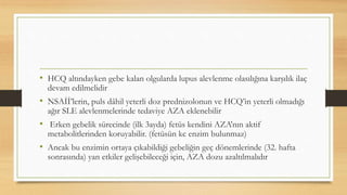 • HCQ altındayken gebe kalan olgularda lupus alevlenme olasılığına karşılık ilaç
devam edilmelidir
• NSAİİ’lerin, puls dâhil yeterli doz prednizolonun ve HCQ’in yeterli olmadığı
ağır SLE alevlenmelerinde tedaviye AZA eklenebilir
• Erken gebelik sürecinde (ilk 3ayda) fetüs kendini AZA’nın aktif
metabolitlerinden koruyabilir. (fetüsün kc enzim bulunmaz)
• Ancak bu enzimin ortaya çıkabildiği gebeliğin geç dönemlerinde (32. hafta
sonrasında) yan etkiler gelişebileceği için, AZA dozu azaltılmalıdır
 