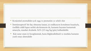 • Konjenital anomaliden çok ıugg ve prematüre ye sebeb olur
• İmmünsupresif bir ilaç olmasına karşın, iyi endikasyon konulması koşuluyla,
özellikle ciddi lupus nefriti alevlenmesin de, hastanın hayatını kurtarmak
amacıyla, standart dozlarda AZA (2.5 mg/kg/gün) kullanılabilir.
• Kâr-zarar oranı iyi hesaplanmalı, hasta bilgilendirilmeli ve mutlaka hastanın
yazılı onayı alınmalıdır
 
