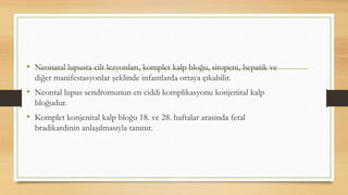 • Neonatal lupusta cilt lezyonları, komplet kalp bloğu, sitopeni, hepatik ve
diğer manifestasyonlar şeklinde infantlarda ortaya çıkabilir.
• Neontal lupus sendromunun en ciddi komplikasyonu konjenital kalp
bloğudur.
• Komplet konjenital kalp bloğu 18. ve 28. haftalar arasında fetal
bradikardinin anlaşılmasıyla tanınır.
 