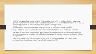 • Gebelik gerçekleştiğinde hastalık aktif ise, önceden kalıcı renal ve/ve ya kardiyo pulmoner hasarlanma
gelişmiş ise, hastanın serumunda antifosfolipid antikor (AFA)’lar ve/veya anti-SSA/SSB (anti-Ro ve anti-La)
antikorları pozitif ise, bu hastada komplikasyon gelişme olasılığı yüksektir
• SLE hastasında konsepsiyon sırasında, renal fonksiyonlar ve kan basıncı normal olmalıdır.
• Lupus nefriti söz konusu ise, mutlaka remisyonda olmalı ve kalıcı renal hasar bırakmamış olmalıdır.
• Gebelik öncesinde renal fonksiyonların bozuk olduğu (serum kreatinin>1,6 mg/dL) hastalarda, gebelik
seyrinde hipertansiyon, proteinüri ve renal fonksiyonlarda daha da bozulma olması ve preeklampsi gelişme
riski yüksektir.
• Gebelikten önceki son 6 ayda hastalık ve özellikle lupus nefriti remisyonda ise, kalıcı organ hasarı
gelişmemişse ve otoantikorlar negatif ise, gebeliğin başarı oranı %80
 