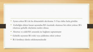 • Ayrıca erken RA da bu dönemdeki alevlenme 3-5 kez daha fazla görülür.
• Gebeliğin eklem hasarı açısından RA üzerinde olumsuz bir etkisi yoktur. RA
olumsuz gebelik olaylarına neden olmaz.
• Abortus ve ciddi RA arasında ise bağlantı saptanmıştır
• Gebelik sayısının RA riski veya şiddetine etkisi yoktur
• RA fertiliteyi direkt etkilememektedir
 