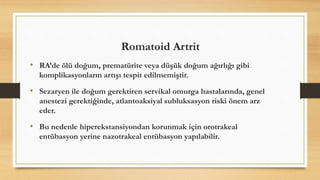 Romatoid Artrit
• RA’de ölü doğum, prematürite veya düşük doğum ağırlığı gibi
komplikasyonların artışı tespit edilmemiştir.
• Sezaryen ile doğum gerektiren servikal omurga hastalarında, genel
anestezi gerektiğinde, atlantoaksiyal subluksasyon riski önem arz
eder.
• Bu nedenle hiperekstansiyondan korunmak için orotrakeal
entübasyon yerine nazotrakeal entübasyon yapılabilir.
 