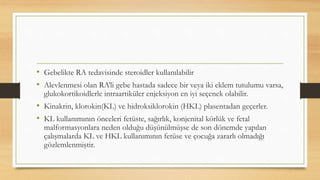 • Gebelikte RA tedavisinde steroidler kullanılabilir
• Alevlenmesi olan RA’li gebe hastada sadece bir veya iki eklem tutulumu varsa,
glukokortikoidlerle intraartiküler enjeksiyon en iyi seçenek olabilir.
• Kinakrin, klorokin(KL) ve hidroksiklorokin (HKL) plasentadan geçerler.
• KL kullanımının önceleri fetüste, sağırlık, konjenital körlük ve fetal
malformasyonlara neden olduğu düşünülmüşse de son dönemde yapılan
çalışmalarda KL ve HKL kullanımının fetüse ve çocuğa zararlı olmadığı
gözlemlenmiştir.
 