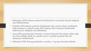 • Sulfasalazin (SSZ) kullanan annelerin bebeklerinde ise konjenital anomali sıklığında
artış bildirilmemiştir.
• Gebelikte SSZ kullanan annelerin bebeklerinde olgu sunumu olarak yenidoğanda
ciddi nötropeni ve aplastik anemi, SSZ kullanan erkek hastaların bebeklerinde
malformasyon sıklığında artış bildirilmiştir.
• Ayrıca SSZ gastrointestinal sistemde ve hücresel düzeyde folat alımını inhibe ettiği
için folat eksikliği olabilir, bu gebelik öncesi ve gebelik sırasında folik asid
replasmanı önerilmektedir
• Sülfasalazin FDA B kategorisindedir ve tercihen <3 gr/gün dozunda kullanılır.
 