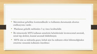 • Metotreksat gebelikte kontrendikedir ve kullanımı durumunda abortus
endikasyonu vardır .
• Planlanan gebelik tarihinden 3 ay önce kesilmelidir.
• İlk trimesterde MTX kullanan annelerin bebeklerinde kromozomal anomali,
nöral tüp defekti, kranial anomali bildirilmiştir.
• MTX süte az miktarda geçer, bebek için bu miktarın etkisi bilinmediğinden
emzirme sırasında kullanımı önerilmez
 