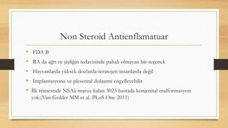 Non Steroid Antienflamatuar
• FDA B
• RA da ağrı ve şişliğin tedavisinde pahalı olmayan bir seçenek
• Hayvanlarda yüksek dozlarda teratojen insanlarda değil
• İmplantasyonu ve plesental dolaşımı engelleyebilir
• İlk trimestrde NSAii maruz kalan 3023 hastada konjenital malformasyon
yok.(Van Golder MM et al. PLoS One 2011)
 