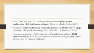 • Hem COX1 hem de COX 2 inhibisyonu hayvanlarda implantasyon ve
ovulasyonda etkili inhibisyona yol açtığı (Reese J.et alEndocrinology 2001).
• •İnsanlarda follikülün lüteinize olmasında gecikme ve inhibisyona yol açtığı
(Mendonca LLF et al Rheumatology 2000, Uhler ML et al. Fertil Steril 2001).
• •Konsepsiyon zamanı , gebelik esnasında ve 1 haftadan uzun kullanım düşük
riskini arttırabilir . Konsepsiyon haftasında alırsa (almayanlara göre) HR 5,6(95%
CI: 2.3–13.7). (Li DK et al. BMJ 2001).
 