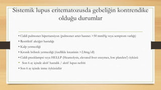 Sistemik lupus eritematozusda gebeliğin kontrendike
olduğu durumlar
• Ciddi pulmoner hipertansiyon (pulmoner arter basıncı >50 mmHg veya semptom varlığı)
• Restriktif akciğer hastalığı
• Kalp yetmezliği
• Kronik böbrek yetmezliği (özellikle kreatinin >2.8mg/dl)
• Ciddi preeklampsi veya HELLP (Heamolysis, elevated liver enzymes, low platelets') öyküsü
• Son 6 ay içinde aktif hastalık / aktif lupus nefriti
• Son 6 ay içinde inme öyküsüdür
 