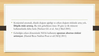 • Konjenital anomali, düşük doğum ağırlığı ve erken doğum riskinde artış yok.
Düşük riski artmış. Bu risk gebelikten önce 30 gün ve ilk trimestr
kullananlarda daha fazla (Nielsen GL et al. Am J Med 2001)
• Gebeliğin erken döneminde NSAii kullanımı spontan abortus riskini
arttırıyor. (Hamid Reza Nakhai-Pour et al.CMAJ 2011)
 