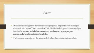 özet
• Ovulasyon olasılığını ve fertilizisyon oluştuğunda implantasyon olasılığını
arttırmak için hem COX1 hem de COX 2 inhibitörleri gebe kalmaya çalışan
hastalarda menstruel siklus sırasında, ovulasyon, konsepsiyon
zamanında kesilmesi önerilmelidir.
• Farklı sonuçlara rağmen ilk trimestrde kullanırken dikkatli olunmalıdır.
 