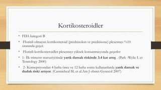 Kortikosteroidler
• FDA kategori B
• Florinli olmayan kortikosteroid (prednisolon ve prednisone) plesentayı %10
oranında geçer.
• Florinli kortikosteroidler plesentayı yüksek konsantrasyonda geçerler
• 1- İlk trimestr maruziyetinde yarık damak riskinde 3.4 kat artış . (Park -Wylie L et
Teratology 2000)
• 2- Konsepsiyondan 4 hafta önce ve 12 hafta sonra kullananlarda yarık damak ve
dudak riski artıyor. (Carmicheal SL et al.Am J obstet Gynecol 2007)
 