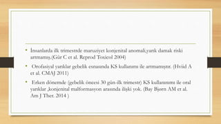 • İnsanlarda ilk trimestrde maruziyet konjenital anomali,yarık damak riski
artmamış.(Gür C et al. Reprod Toxicol 2004)
• Orofasiyal yarıklar gebelik esnasında KS kullanımı ile artmamıştır. (Hviid A
et al. CMAJ 2011)
• Erken dönemde (gebelik öncesi 30 gün-ilk trimestr) KS kullanınımı ile oral
yarıklar ,konjenital malformasyon arasında ilişki yok. (Bay Bjørn AM et al.
Am J Ther. 2014 )
 