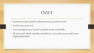 ÖZET
• Kortikosteroidler gebelik kullanılmasında güvenli bir tercih
• Kesilmesine gerek yok
• Ama hastalığı kontrol edecek en düşük dozda verilmelidir.
• İlk trimestrde düşük olasılıkla oluşabilecek oral yarıklar konusunda hasta
bilgilendirilmelidir.
 