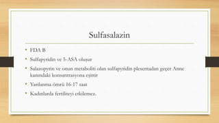 Sulfasalazin
• FDA B
• Sulfapyridin ve 5-ASA oluşur
• Salazopyrin ve onun metaboliti olan sulfapyridin plesentadan geçer Anne
kanındaki konsantrasyona eşittir
• Yarılanma ömrü 16-17 saat
• Kadınlarda fertiliteyi etkilemez.
 