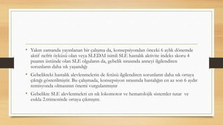 • Yakın zamanda yayınlanan bir çalışma da, konsepsiyondan önceki 6 aylık dönemde
aktif nefrit öyküsü olan veya SLEDAI isimli SLE hastalık aktivite indeks skoru 4
puanın üstünde olan SLE olguların da, gebelik sırasında anneyi ilgilendiren
sorunların daha sık yaşandığı
• Gebelikteki hastalık alevlenmelerin de fetüsü ilgilendiren sorunların daha sık ortaya
çıktığı gösterilmiştir. Bu çalışmada, konsepsiyon sırasında hastalığın en az son 6 aydır
remisyonda olmasının önemi vurgulanmıştır
• Gebelikte SLE alevlenmeleri en sık lokomotor ve hematolojik sistemler tutar ve
esıkla 2.trimestirde ortaya çıkmıştır.
 