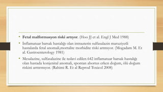 • Fetal malformasyon riski artıyor. (Hoo JJ et al. Engl J Med 1988)
• İnflamatuar barsak hastalığı olan intrauterin sulfasalazin maruziyetli
hastalarda fetal anomali,mortalite morbidite riski artmıyor. (Mogadam M. Et
al. Gastroenterology 1981)
• Mesalazine, sulfasalazine ile tedavi edilen 642 inflamatuar barsak hastalığı
olan hastada konjenital anomali, spontan abortus erken doğum, ölü doğum
riskini arttırmıyor. (Rahimi R. Et al Reprod Toxicol 2008)
 