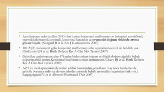 • Azathiopyrın tedavi edilen 20 Crohn hastası konjenital malformasyon (oksipital ensefalosel,
sternokleidomastoid anomali, konjenital katarakt) ve prematür doğum riskinde artma
göstermiştir. (Norgard B et al Am J Gastroenterol 2007)
• 189 AZT maruziyetli gebe konjenital malformasyonlar açısından kontrol ile farklılık yok.
(Goldstein LH et al. Birth Defects Res A Clin Mol Teratol 2007)
• Gebelikte azahtioprine alan 476 gebe kadın erken doğum ve düşük doğum ağırlıklı bebek
doğurma riski artmış.Konjenital malformasyonlar artmamıştır.(Cleary BJ et al. Birth Defects
Res A Clin Mol Teratol 2009)
• AZT ve merkaptopürün ile tedavi edilen hastalardan gebelikten 3 ay önce kesilenler ile
gebelik boyunca tedaviye devam edenler arasında bebek anomalileri açısından fark yok.(
Largagergaard V. et al Aliment Pharmacol Ther 2007)
 
