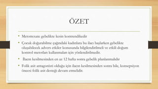 ÖZET
• Metotrexate gebelikte kesin kontrendikedir
• Çocuk doğurabilme çağındaki kadınlara bu ilacı başlarken gebelikte
oluşabilecek advers etkiler konusunda bilgilendirilmeli ve etkili doğum
kontrol metotları kullanmaları için yönlendirilmedir.
• İlacın kesilmesinden en az 12 hafta sonra gebelik planlanmalıdır
• Folik asit antagonisti olduğu için ilacın kesilmesinden sonra bile, konsepsiyon
öncesi folik asit desteği devam etmelidir.
 