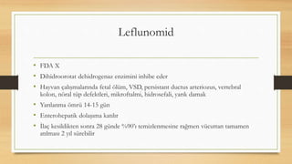 Leflunomid
• FDA X
• Dihidroorotat dehidrogenaz enzimini inhibe eder
• Hayvan çalışmalarında fetal ölüm, VSD, persistant ductus arteriozus, vertebral
kolon, nöral tüp defektleri, mikroftalmi, hidrosefali, yarık damak
• Yarılanma ömrü 14-15 gün
• Enterohepatik dolaşıma katılır
• İlaç kesildikten sonra 28 günde %90’ı temizlenmesine rağmen vücuttan tamamen
atılması 2 yıl sürebilir
 